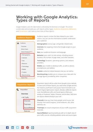 17Getting Started with Google Analytics
Working with Google Analytics:
Types of Reports
Google Analytics uses the information collected by the brainiacs at Google. The service
curates data and provides you with reports of four types: Audience, Acquisition, Behaviour,
and Conversions. Let’s have a closer look at these reports:
Working with Google Analytics: Types of Reports
Audience reports contain the data related to your site’s
visitors. You can use this information to better understand
your audience:
Acquisition reports tell you what drives people to your website.
To view some of these reports, you need other Google services.
For instance, you’ll have to set up your Search Console to use
Search Engine Optimization reports. Besides, AdWords reports
cover the AdWords traffic and Social reports reflect your
activity on Facebook, Twitter, Pinterest, and the likes. Still, there
are reports related directly to your site:
Demographics: various age- and gender-related stats.
Interests: the targeting criteria that Google assigns to your
audience.
Geo: your audience’s location and language.
Behavior: your users’ on-site activity, including session
duration, the number of page views, and other datasets.
Technology: browsers, operating systems, and network
providers.
Mobile: your mobile vs desktop traffic, as well as devices
(smartphones and tablets);
Custom: audience-related datasets that you can define.
Benchmarking enables you to compare your data with the
average figures provided by other companies.
Channels show you how many people came to your site
directly, from search engines, social networks, ads, other
websites, etc.
Treemaps are visual comparisons of your traffic acquisition
channels.
Source/Medium reports provide you with an in-depth view of
your traffic sources, including website names and source types.
Audience Reports
Acquisition Reports
 
