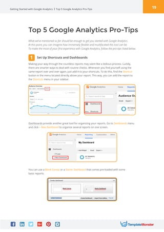 19Getting Started with Google Analytics Top 5 Google Analytics Pro-Tips
Top 5 Google Analytics Pro-Tips
What we’ve mentioned so far should be enough to get you started with Google Analytics.
At this point, you can imagine how immensely flexible and multifaceted this tool can be.
To make the most of your first experience with Google Analytics, follow the pro-tips listed below.
Making your way through the countless reports may seem like a tedious process. Luckily,
there are smarter ways to deal with routine checks. Whenever you find yourself using the
same report over and over again, just add it to your shortcuts. To do this, find the Shortcut
button in the menu located directly above your report. This way, you can add the report to
the Shortcuts menu in your sidebar.
Dashboards provide another great tool for organizing your reports. Go to Dashboards menu
and click + New Dashboard to organize several reports on one screen.
You can use a Blank Canvas or a Starter Dashboard that comes pre-loaded with some
basic reports:
Set Up Shortcuts and Dashboards1
 