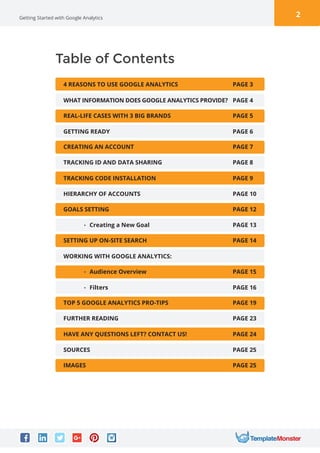 2Getting Started with Google Analytics
Table of Contents
4 REASONS TO USE GOOGLE ANALYTICS PAGE 3
WHAT INFORMATION DOES GOOGLE ANALYTICS PROVIDE?
WORKING WITH GOOGLE ANALYTICS:
PAGE 4
REAL-LIFE CASES WITH 3 BIG BRANDS
• Audience Overview
PAGE 5
PAGE 15
GETTING READY
• Filters
PAGE 6
PAGE 16
CREATING AN ACCOUNT
TOP 5 GOOGLE ANALYTICS PRO-TIPS
PAGE 7
PAGE 19
TRACKING ID AND DATA SHARING
FURTHER READING
PAGE 8
PAGE 23
TRACKING CODE INSTALLATION
HAVE ANY QUESTIONS LEFT? CONTACT US!
PAGE 9
PAGE 24
HIERARCHY OF ACCOUNTS
SOURCES
PAGE 10
PAGE 25
GOALS SETTING
IMAGES
PAGE 12
PAGE 25
• Creating a New Goal PAGE 13
SETTING UP ON-SITE SEARCH PAGE 14
 