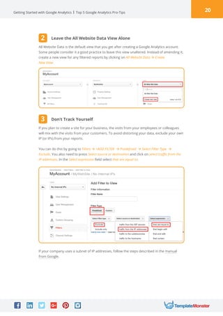 20Getting Started with Google Analytics Top 5 Google Analytics Pro-Tips
All Website Data is the default view that you get after creating a Google Analytics account.
Some people consider it a good practice to leave this view unaltered. Instead of amending it,
create a new view for any filtered reports by clicking on All Website Data à Create
New View:
If you plan to create a site for your business, the visits from your employees or colleagues
will mix with the visits from your customers. To avoid distorting your data, exclude your own
IP (or IPs) from your reports.
You can do this by going to Filters à +ADD FILTER à Predefined à Select Filter Type à
Exclude. You also need to press Select source or destination and click on select traffic from the
IP addresses. In the Select expression field select that are equal to:
If your company uses a subnet of IP addresses, follow the steps described in the manual
from Google.
Leave the All Website Data View Alone
Don’t Track Yourself
2
3
 