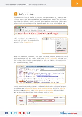 21Getting Started with Google Analytics Top 5 Google Analytics Pro-Tips
To put it mildly, 404 errors are bad for your site’s user experience and SEO. The good news
is Google Analytics can help you track pages with 404 errors and fix them in no time. To do
this, you’ll need to set up a custom Behaviour report. Start with going to your site and typing
a non-existent URL into the search bar of your browser. Don’t forget to hit the Enter key:
If you do this, you’ll see a page with a 404
error. Your next step is to right click on this
page and select view page source:
What you’ll see next, is, essentially, a huge pile of code. While this might seem intimidating to
a non-programmer, your task is pretty simple: press Ctrl+F (or Command+F) and type “title“
into the search bar. This way, you will highlight the title tag in your HTML. Now, copy the
text between title and /title:
Did the previous step make you feel like a real hacker? Now, go to your Google Analytics
account and select Reporting à Behavior à Site Content à All Pages and click on Page Title.
After that, click on Advanced, select Include à Page Title à Containing, and paste the text
you’ve copied into the input field. Finally, you need to click on Apply:
Get Rid of 404 Errors4
 