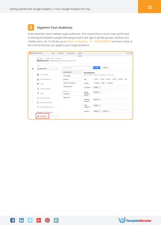 22Getting Started with Google Analytics Top 5 Google Analytics Pro-Tips
Some websites have multiple target audiences. This means that in some cases you’ll need
to distinguish between people belonging to particular age or gender groups, desktop and
mobile users, etc. To do this, go to Admin à Segments à + NEW SEGMENT and have a look at
the criteria that you can apply to your target audience:
Segment Your Audience5
 