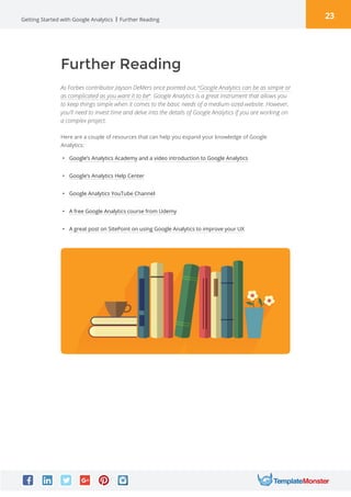 23Getting Started with Google Analytics Further Reading
Here are a couple of resources that can help you expand your knowledge of Google
Analytics:
Further Reading
As Forbes contributor Jayson DeMers once pointed out, “Google Analytics can be as simple or
as complicated as you want it to be“. Google Analytics is a great instrument that allows you
to keep things simple when it comes to the basic needs of a medium-sized website. However,
you’ll need to invest time and delve into the details of Google Analytics if you are working on
a complex project.
•	 Google’s Analytics Academy and a video introduction to Google Analytics
•	 Google’s Analytics Help Center
•	 Google Analytics YouTube Channel
•	 A free Google Analytics course from Udemy
•	 A great post on SitePoint on using Google Analytics to improve your UX
 