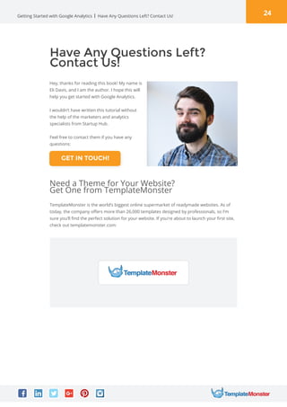 24Getting Started with Google Analytics Have Any Questions Left? Contact Us!
Have Any Questions Left?
Contact Us!
Hey, thanks for reading this book! My name is
Eli Davis, and I am the author. I hope this will
help you get started with Google Analytics.
I wouldn’t have written this tutorial without
the help of the marketers and analytics
specialists from Startup Hub.
Feel free to contact them if you have any
questions:
TemplateMonster is the world’s biggest online supermarket of readymade websites. As of
today, the company offers more than 26,000 templates designed by professionals, so I’m
sure you’ll find the perfect solution for your website. If you’re about to launch your first site,
check out templatemonster.com:
Need a Theme for Your Website?
Get One from TemplateMonster
GET IN TOUCH!
 