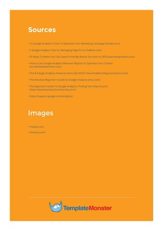 Sources
Images
• 15 Google Analytics Tricks To Maximize Your Marketing Campaign (forbes.com)
• 2 Google Analytics Tips for Managing Page Errors (hallme.com)
• 35 Ways To Make Your Site Search Friendly Before You Hire An SEO (searchengineland.com)
• How to Use Google Analytics Behavior Reports to Optimize Your Content
(socialmediaexaminer.com)
• The 8 Google Analytics Features Every Site MUST Have Enabled (blog.kissmetrics.com)
• The Absolute Beginner's Guide to Google Analytics (moz.com)
• The Beginner’s Guide To Google Analytics: Finding Your Way Around
(http://www.business2community.com/)
• https://support.google.com/analytics/
• Freepik.com
• Vecteezy.com
 