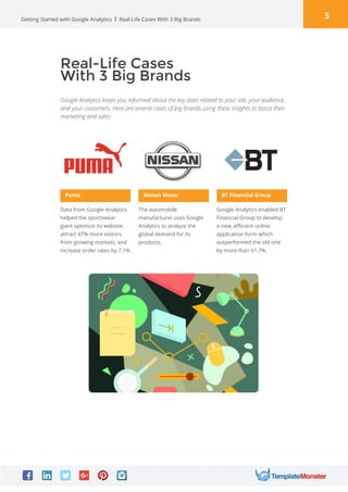 5Getting Started with Google Analytics
Google Analytics keeps you informed about the key stats related to your site, your audience,
and your customers. Here are several cases of big brands using these insights to boost their
marketing and sales:
Real-Life Cases With 3 Big Brands
Real-Life Cases
With 3 Big Brands
Puma
Data from Google Analytics
helped the sportswear
giant optimize its website,
attract 47% more visitors
from growing markets, and
increase order rates by 7.1%.
Nissan Motor
The automobile
manufacturer uses Google
Analytics to analyze the
global demand for its
products.
BT Financial Group
Google Analytics enabled BT
Financial Group to develop
a new, efficient online
application form which
outperformed the old one
by more than 61.7%.
 