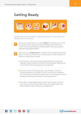 6Getting Started with Google Analytics
Getting Ready
Let’s begin with the things required for a Google Analytics account. The good news is this
checklist contains only two points:

Treat security as a top priority. Create a strong password, turn on two-step
verification, and go through all of the Sign-in  security settings. Keeping an eye
on your Personal info  privacy settings is also a good idea. 
If you plan to work with an SEO specialist, a web developer, or any other
third-party specialist, they may offer to use their own account to manage your
site. In that case, you should insist that they create a new one that you can access.
This way you won’t lose your data if you stop working with them. 
If you plan to manage Google Analytics yourself, make sure you are the sole
owner of your account. You will be able to share your Google Analytics data
without compromising the privacy of your Google Account.
Getting Ready
The second one is a Google account – just like the one you already have for Gmail,
Drive, or YouTube. You can opt for your existing account or create a separate one.
There are a couple of tips to consider:
1
2
The first one is pretty obvious: you need a website that’s already up and running.
This includes domain registration, hosting, and filling up your site with some
content. If you’re only thinking about starting a website, check out our guide to
choosing the right website platform.
 