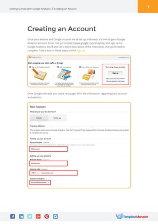 7Getting Started with Google Analytics
Creating an Account
Once your website and Google account are all set up and ready, it’s time to get a Google
Analytics account. To do this, go to https://www.google.com/analytics/ and sign up for
Google Analytics. You’ll also see a short description of the three steps that you’ll need to
complete. Take a look at these steps and hit Sign up:
Creating an Account
Once Google redirects you to the next page, fill in the information regarding your account
and website:
 