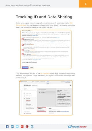8Getting Started with Google Analytics Tracking ID and Data Sharing
Tracking ID and Data Sharing
Once you’re through with this, hit the Get Tracking ID button. After you’ve read and accepted
the terms and conditions, Google will redirect you to your dashboard and provide you with
your tracking ID.
On the same page at https://www.google.com/analytics/, you’ll see a section called Data
Sharing Settings. This one helps you configure which of the Google’s services can access your
data. A rule of thumb is to leave all checkboxes checked.
 