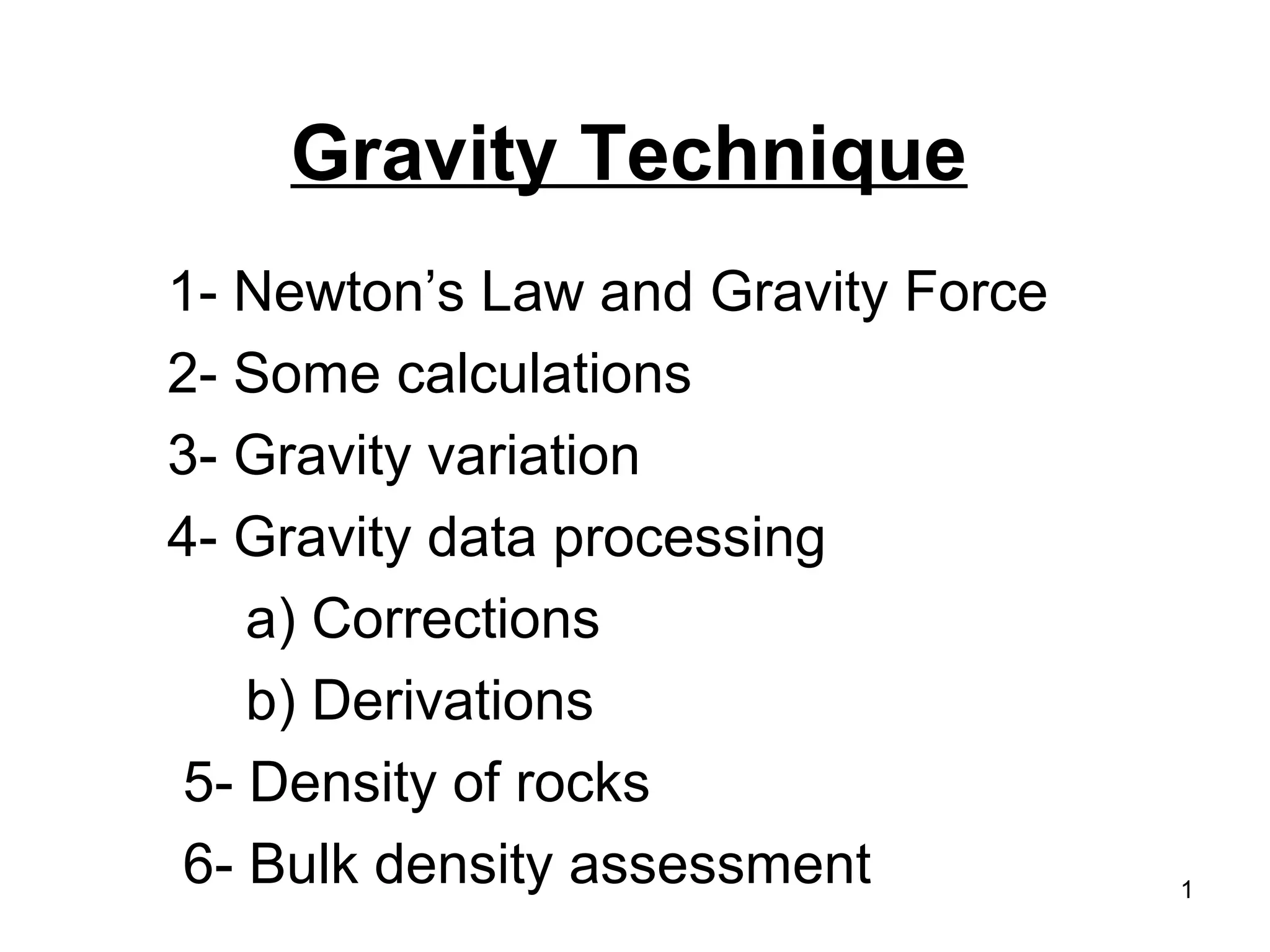 Gravity Technique
1- Newton’s Law and Gravity Force
2- Some calculations
3- Gravity variation
4- Gravity data processing
a) Corrections
b) Derivations
5- Density of rocks
6- Bulk density assessment

1

 