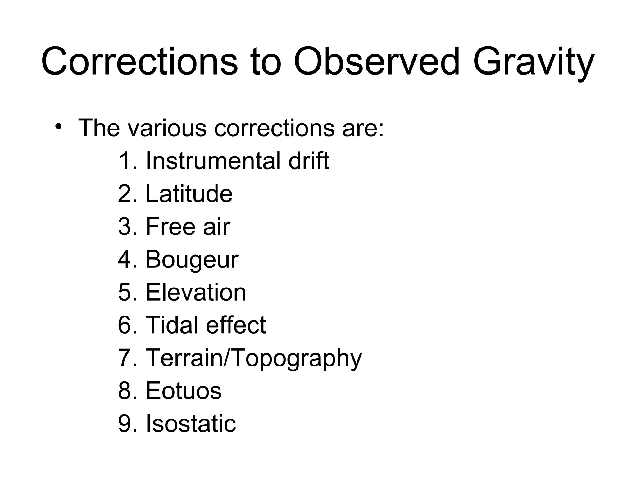 Corrections to Observed Gravity
• The various corrections are:
1. Instrumental drift
2. Latitude
3. Free air
4. Bougeur
5. Elevation
6. Tidal effect
7. Terrain/Topography
8. Eotuos
9. Isostatic

 