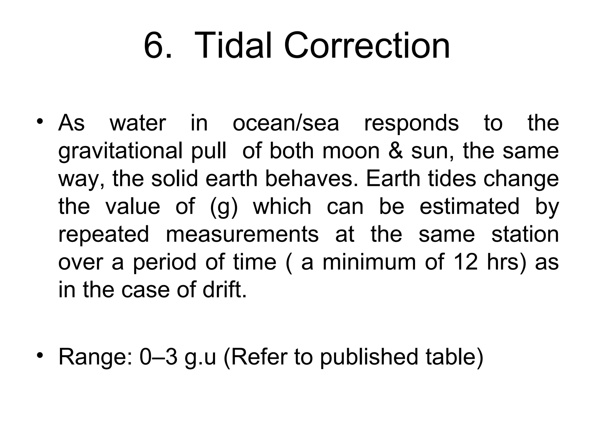 6. Tidal Correction
• As water in ocean/sea responds to the
gravitational pull of both moon & sun, the same
way, the solid earth behaves. Earth tides change
the value of (g) which can be estimated by
repeated measurements at the same station
over a period of time ( a minimum of 12 hrs) as
in the case of drift.
• Range: 0–3 g.u (Refer to published table)

 