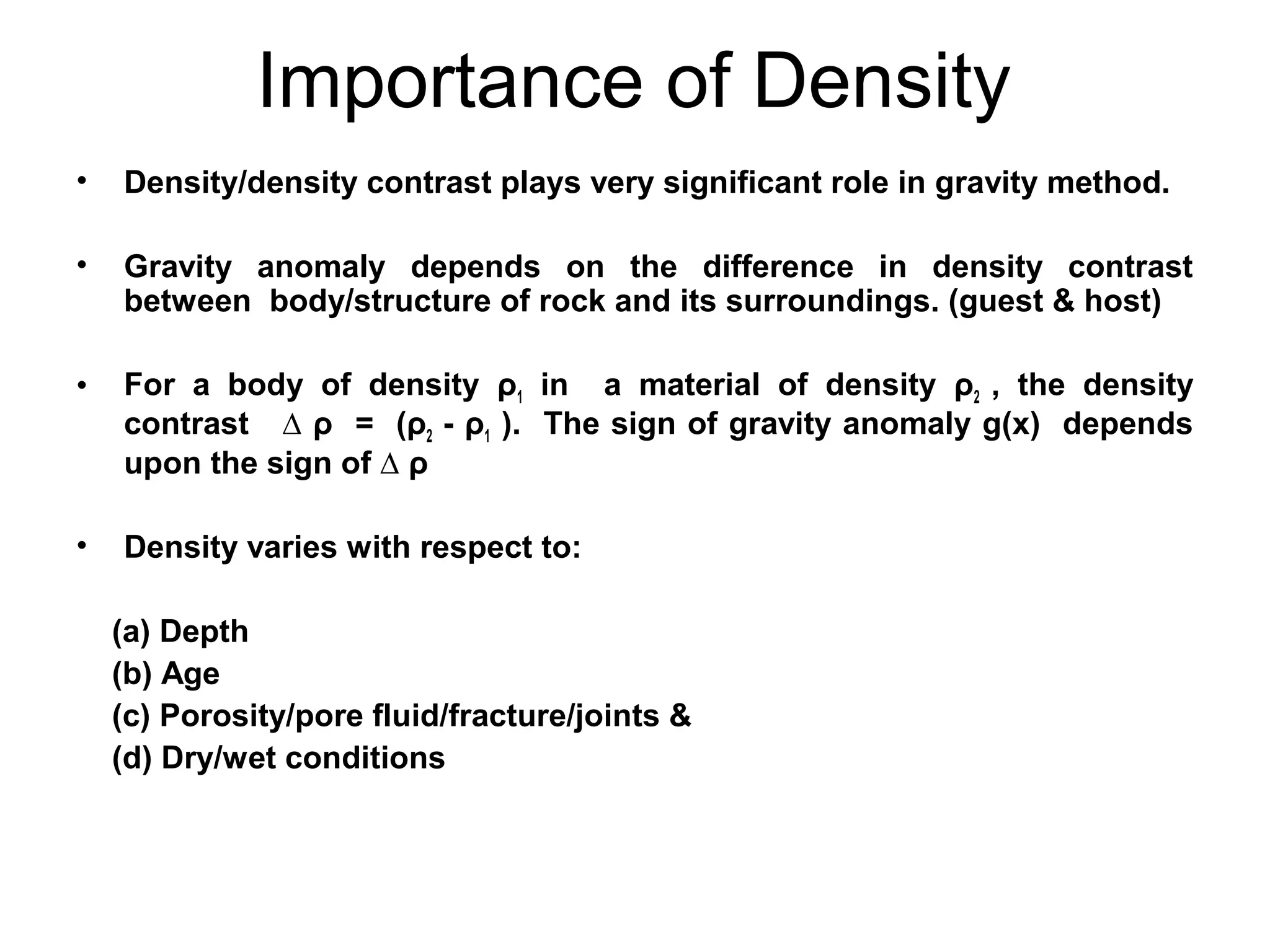 Importance of Density
•

Density/density contrast plays very significant role in gravity method.

•

Gravity anomaly depends on the difference in density contrast
between body/structure of rock and its surroundings. (guest & host)

•

For a body of density ρ1 in a material of density ρ2 , the density
contrast ∆ ρ = (ρ2 - ρ1 ). The sign of gravity anomaly g(x) depends
upon the sign of ∆ ρ

•

Density varies with respect to:
(a) Depth
(b) Age
(c) Porosity/pore fluid/fracture/joints &
(d) Dry/wet conditions

 