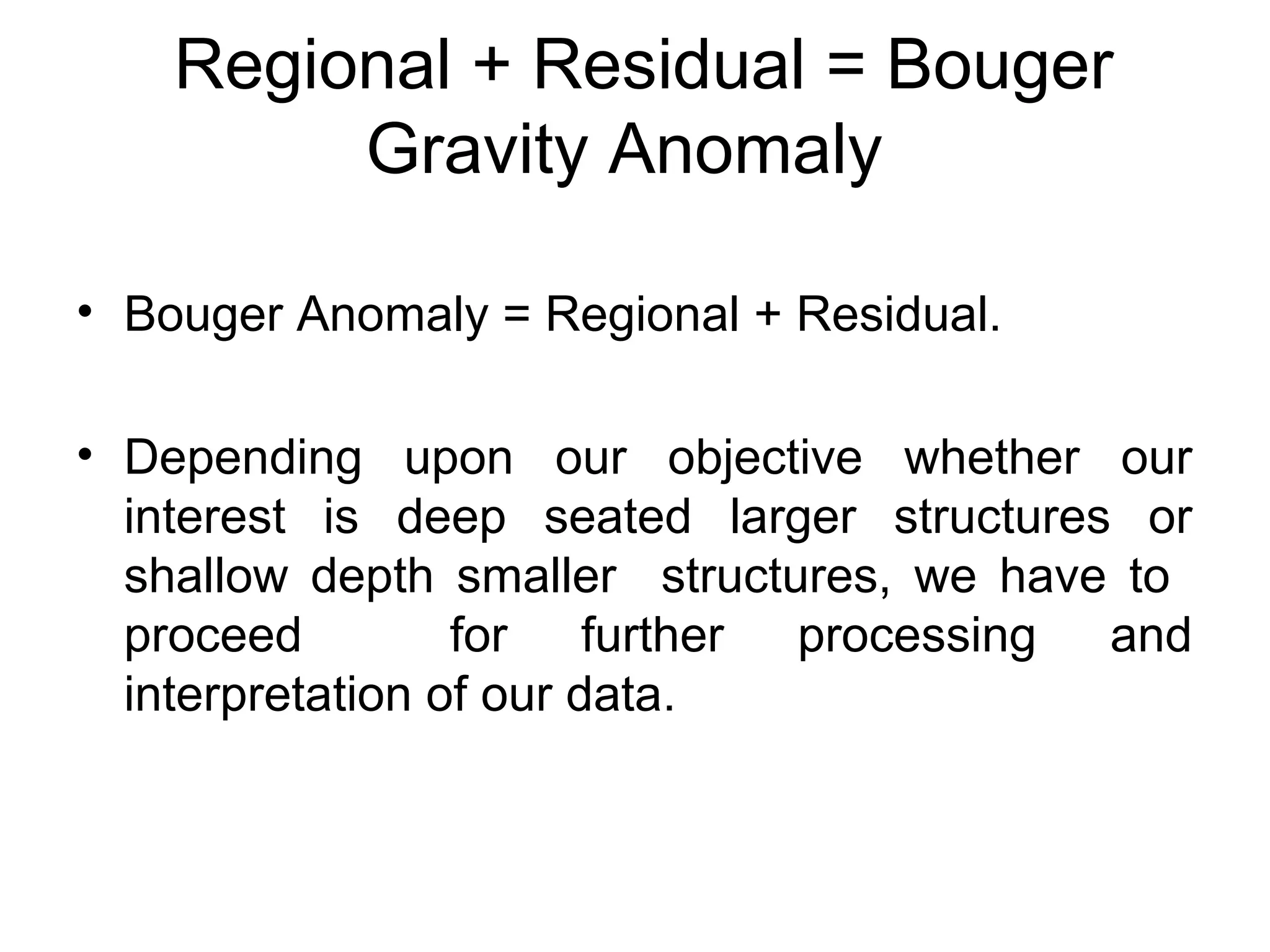 Regional + Residual = Bouger
Gravity Anomaly
• Bouger Anomaly = Regional + Residual.
• Depending upon our objective whether our
interest is deep seated larger structures or
shallow depth smaller structures, we have to
proceed
for further processing and
interpretation of our data.

 