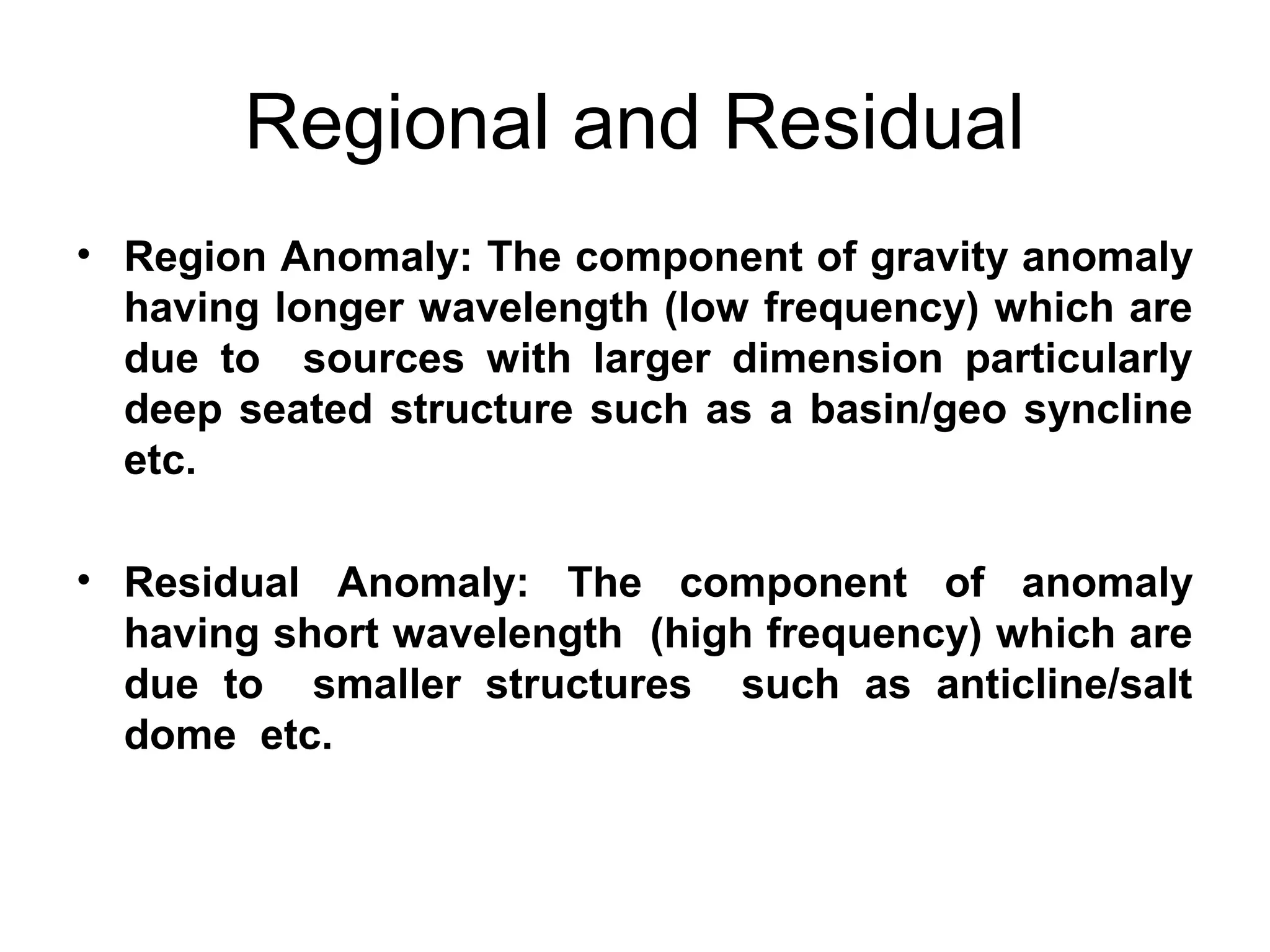 Regional and Residual
• Region Anomaly: The component of gravity anomaly
having longer wavelength (low frequency) which are
due to sources with larger dimension particularly
deep seated structure such as a basin/geo syncline
etc.
• Residual Anomaly: The component of anomaly
having short wavelength (high frequency) which are
due to smaller structures such as anticline/salt
dome etc.

 
