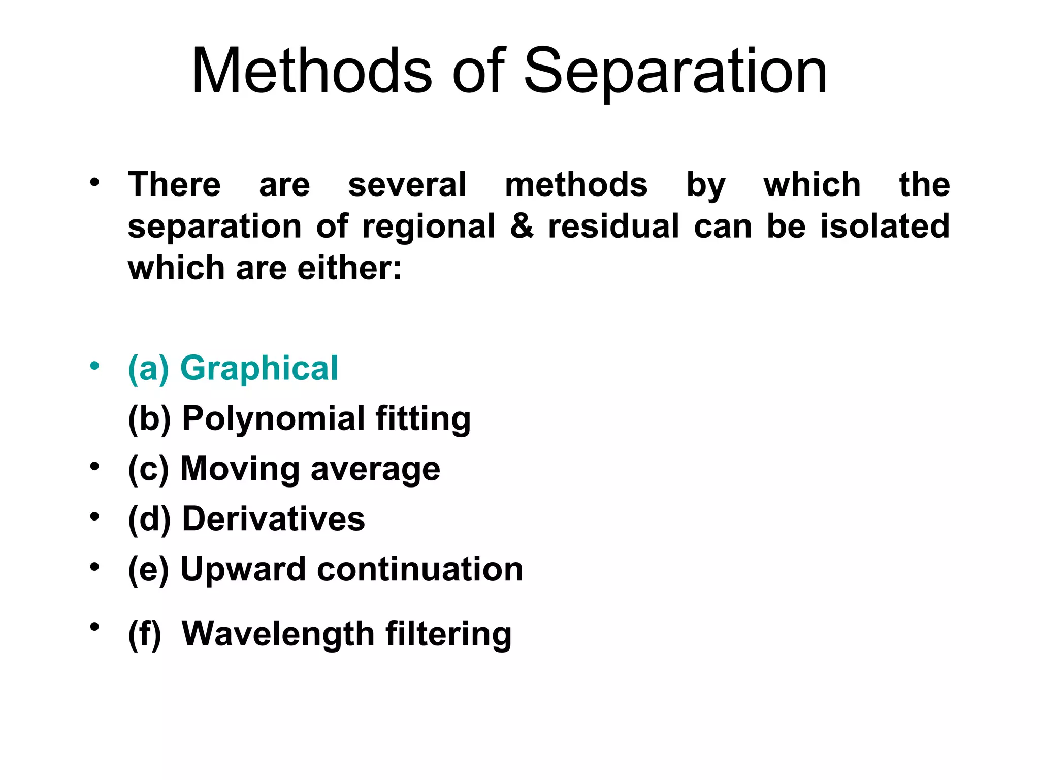 Methods of Separation
• There are several methods by which the
separation of regional & residual can be isolated
which are either:
• (a) Graphical
(b) Polynomial fitting
• (c) Moving average
• (d) Derivatives
• (e) Upward continuation
• (f) Wavelength filtering

 