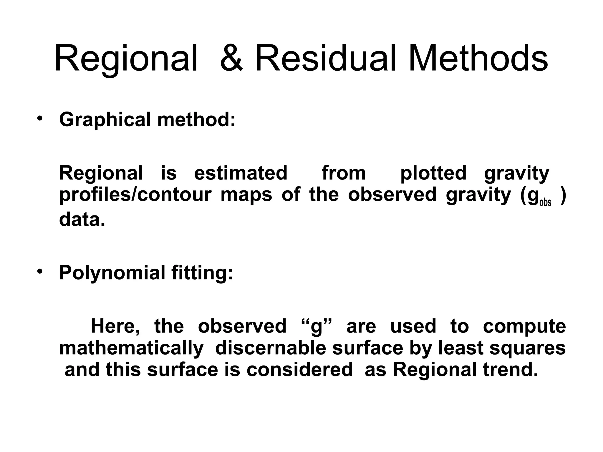 Regional & Residual Methods
• Graphical method:
Regional is estimated
from
plotted gravity
profiles/contour maps of the observed gravity (gobs )
data.
• Polynomial fitting:
Here, the observed “g” are used to compute
mathematically discernable surface by least squares
and this surface is considered as Regional trend.

 