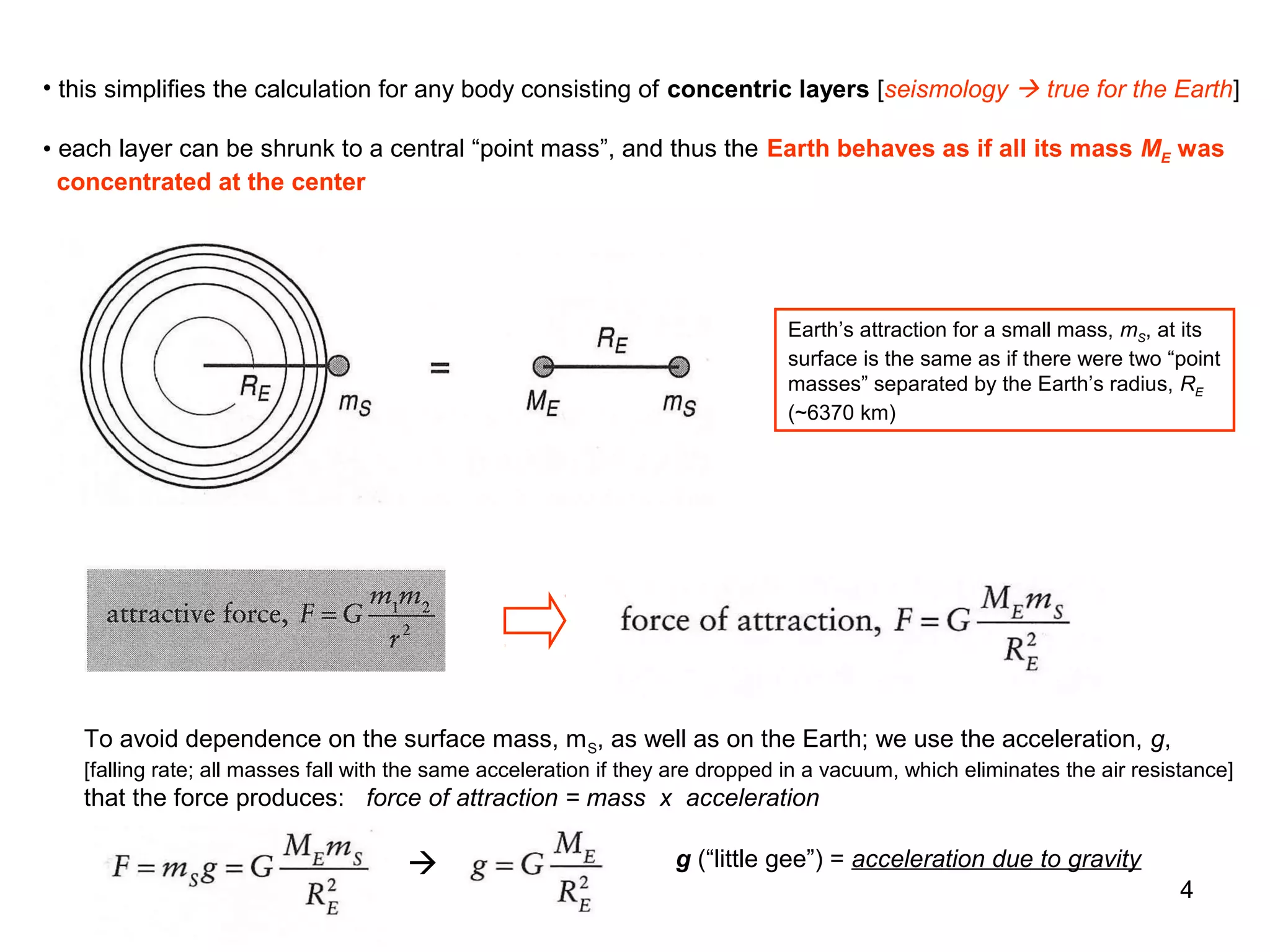 • this simplifies the calculation for any body consisting of concentric layers [seismology  true for the Earth]
• each layer can be shrunk to a central “point mass”, and thus the Earth behaves as if all its mass ME was
concentrated at the center

Earth’s attraction for a small mass, mS, at its
surface is the same as if there were two “point
masses” separated by the Earth’s radius, RE
(~6370 km)

To avoid dependence on the surface mass, m S, as well as on the Earth; we use the acceleration, g,
[falling rate; all masses fall with the same acceleration if they are dropped in a vacuum, which eliminates the air resistance]

that the force produces: force of attraction = mass x acceleration



g (“little gee”) = acceleration due to gravity
4

 