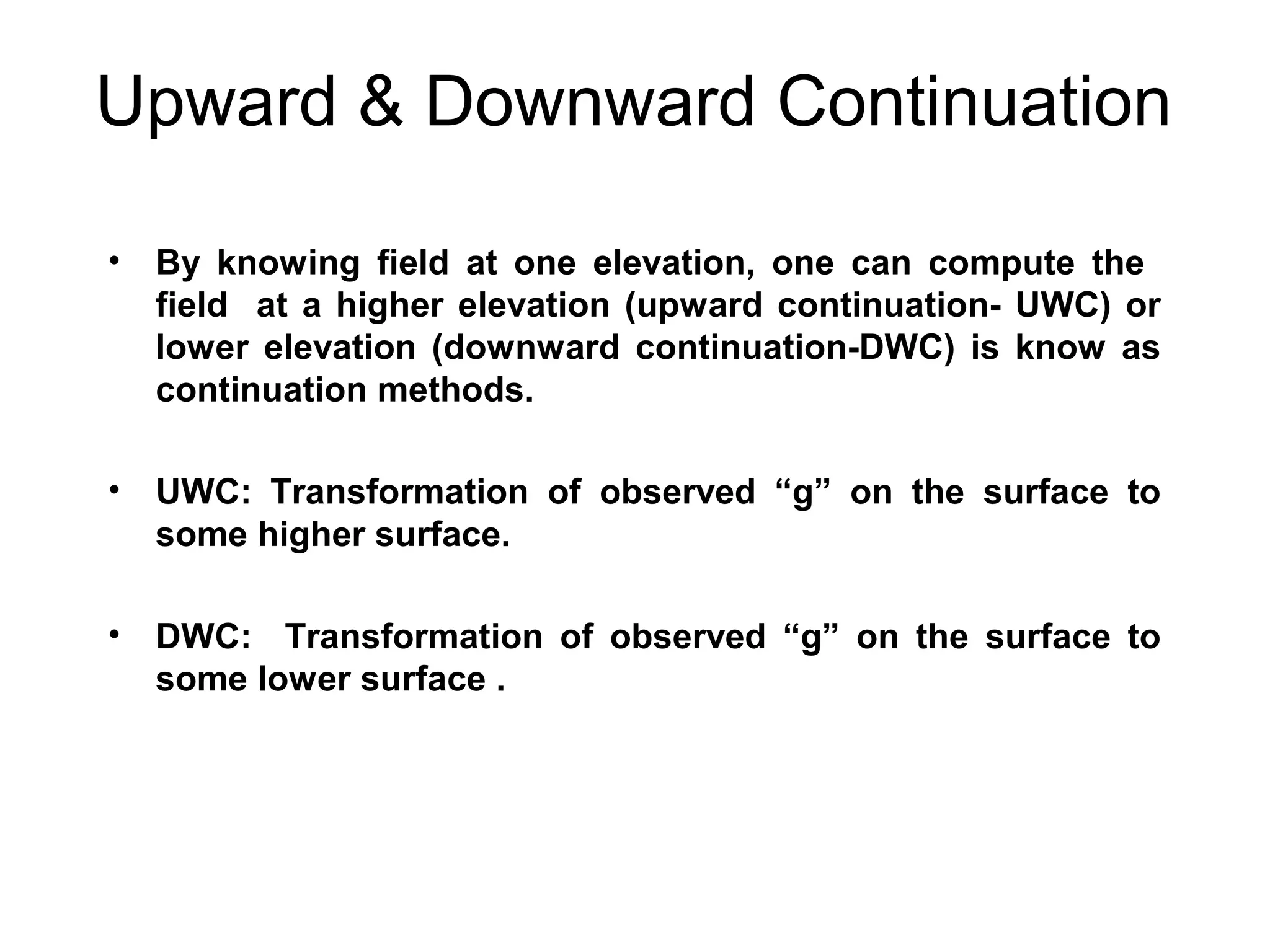 Upward & Downward Continuation
•

By knowing field at one elevation, one can compute the
field at a higher elevation (upward continuation- UWC) or
lower elevation (downward continuation-DWC) is know as
continuation methods.

•

UWC: Transformation of observed “g” on the surface to
some higher surface.

•

DWC: Transformation of observed “g” on the surface to
some lower surface .

 