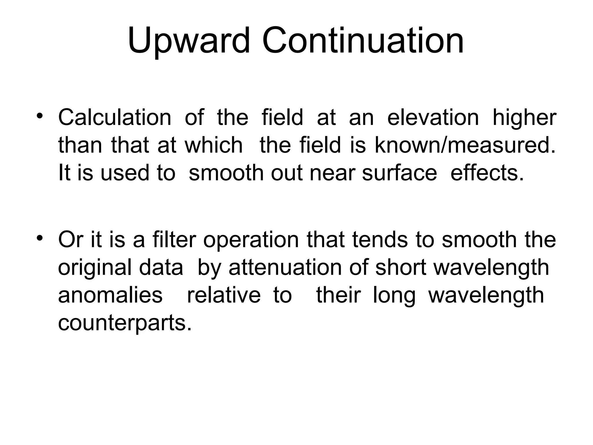 Upward Continuation
• Calculation of the field at an elevation higher
than that at which the field is known/measured.
It is used to smooth out near surface effects.
• Or it is a filter operation that tends to smooth the
original data by attenuation of short wavelength
anomalies relative to their long wavelength
counterparts.

 