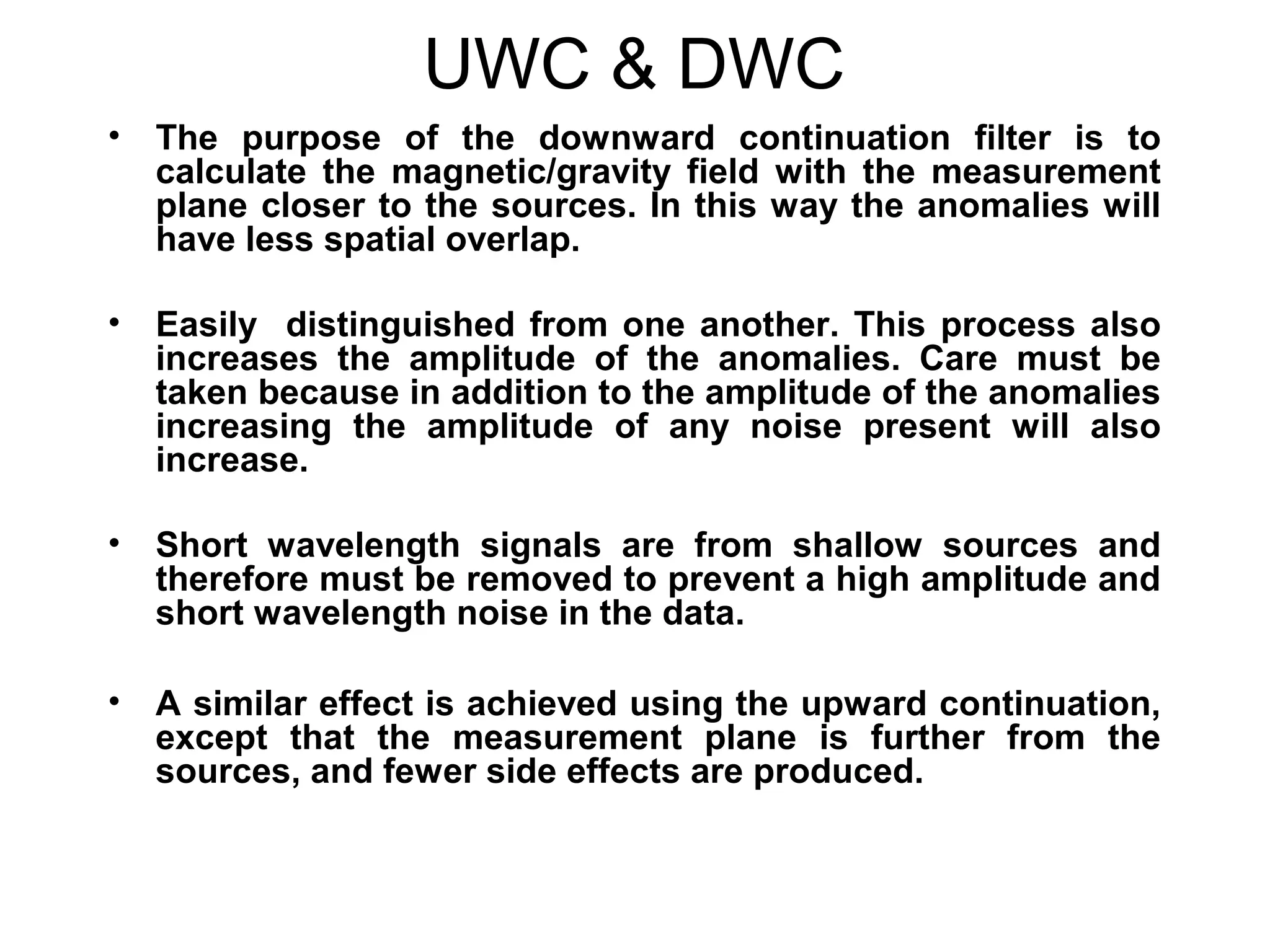 UWC & DWC
•

The purpose of the downward continuation filter is to
calculate the magnetic/gravity field with the measurement
plane closer to the sources. In this way the anomalies will
have less spatial overlap.

•

Easily distinguished from one another. This process also
increases the amplitude of the anomalies. Care must be
taken because in addition to the amplitude of the anomalies
increasing the amplitude of any noise present will also
increase.

•

Short wavelength signals are from shallow sources and
therefore must be removed to prevent a high amplitude and
short wavelength noise in the data.

•

A similar effect is achieved using the upward continuation,
except that the measurement plane is further from the
sources, and fewer side effects are produced.

 