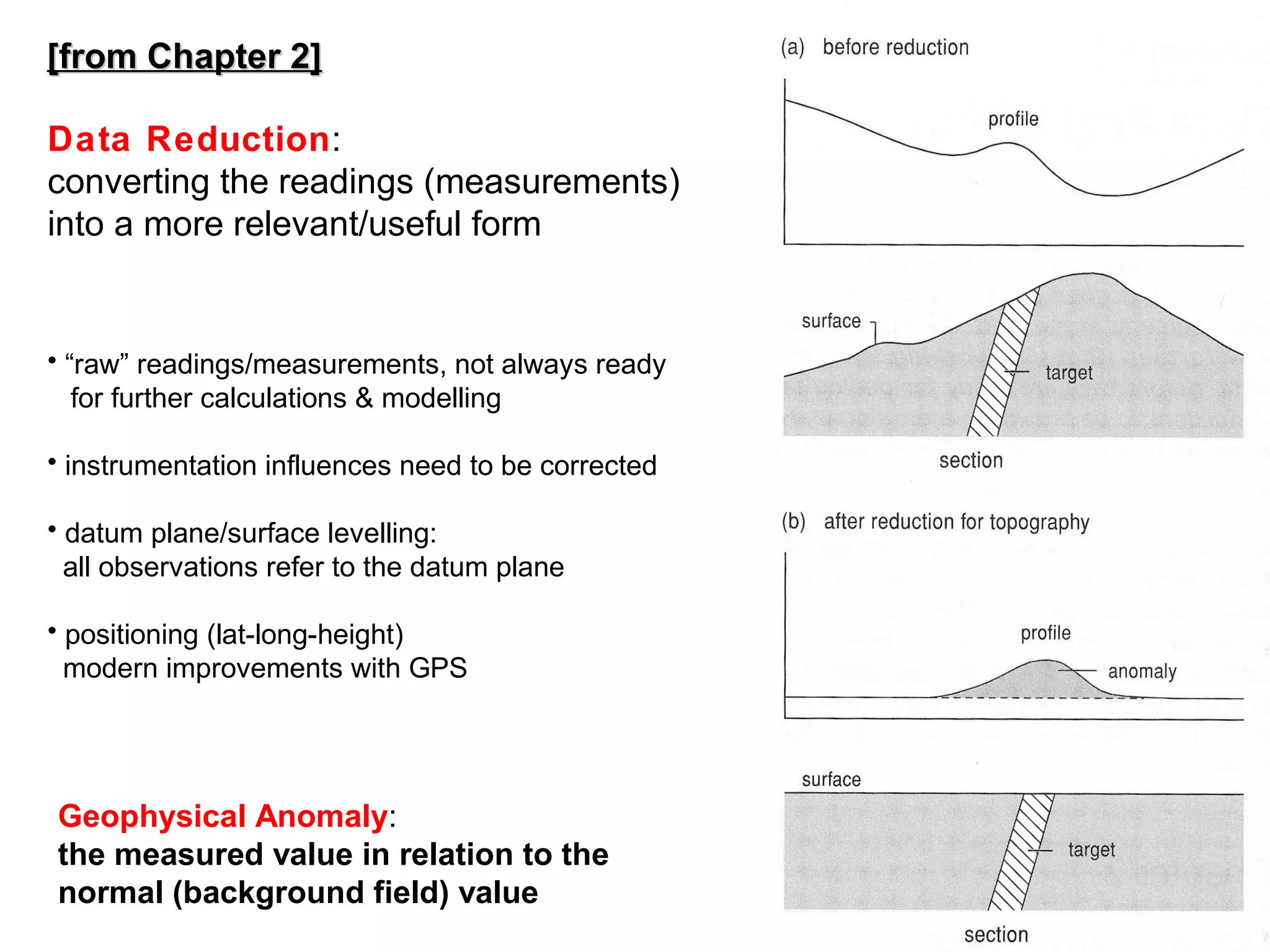 [from Chapter 2]
Data Reduction:
converting the readings (measurements)
into a more relevant/useful form

• “raw” readings/measurements, not always ready
for further calculations & modelling
• instrumentation influences need to be corrected
• datum plane/surface levelling:
all observations refer to the datum plane
• positioning (lat-long-height)
modern improvements with GPS

Geophysical Anomaly:
the measured value in relation to the
normal (background field) value

55

 