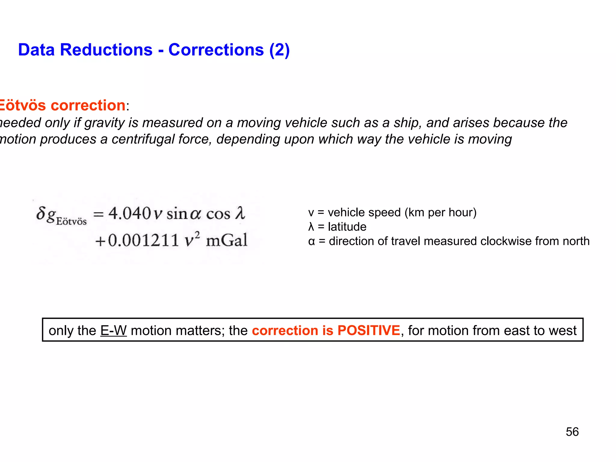 Data Reductions - Corrections (2)

Eötvös correction:

needed only if gravity is measured on a moving vehicle such as a ship, and arises because the
motion produces a centrifugal force, depending upon which way the vehicle is moving

v = vehicle speed (km per hour)
λ = latitude
α = direction of travel measured clockwise from north

only the E-W motion matters; the correction is POSITIVE, for motion from east to west

56

 