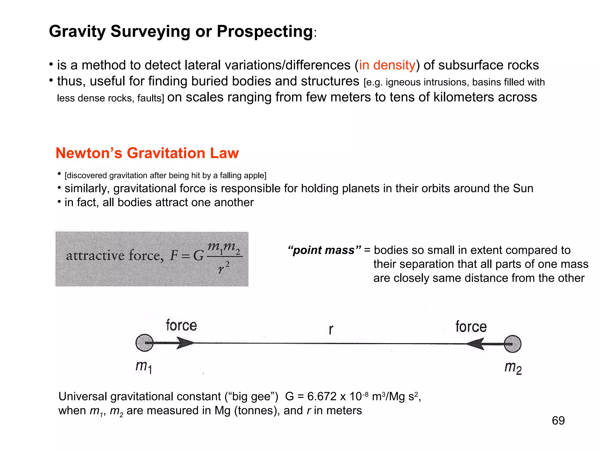 Gravity Surveying or Prospecting:
• is a method to detect lateral variations/differences (in density) of subsurface rocks
• thus, useful for finding buried bodies and structures [e.g. igneous intrusions, basins filled with
less dense rocks, faults] on scales ranging from few meters to tens of kilometers across

Newton’s Gravitation Law
• [discovered gravitation after being hit by a falling apple]
• similarly, gravitational force is responsible for holding planets in their orbits around the Sun
• in fact, all bodies attract one another

“point mass” = bodies so small in extent compared to
their separation that all parts of one mass
are closely same distance from the other

Universal gravitational constant (“big gee”) G = 6.672 x 10 -8 m3/Mg s2,
when m1, m2 are measured in Mg (tonnes), and r in meters

69

 