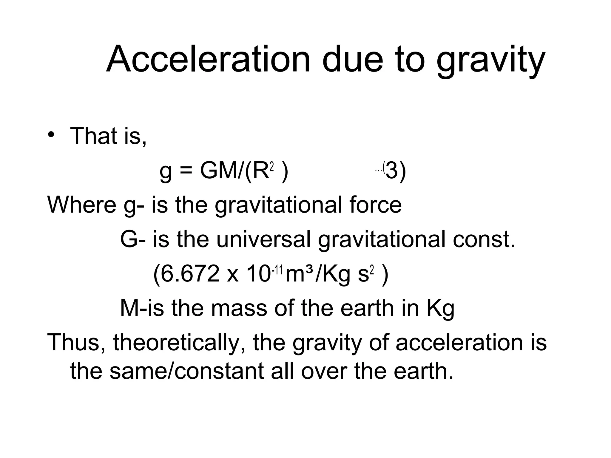 Acceleration due to gravity
• That is,
…(
g = GM/(R2 )
3)
Where g- is the gravitational force
G- is the universal gravitational const.
(6.672 x 10-11 m³ /Kg s2 )
M-is the mass of the earth in Kg
Thus, theoretically, the gravity of acceleration is
the same/constant all over the earth.

 