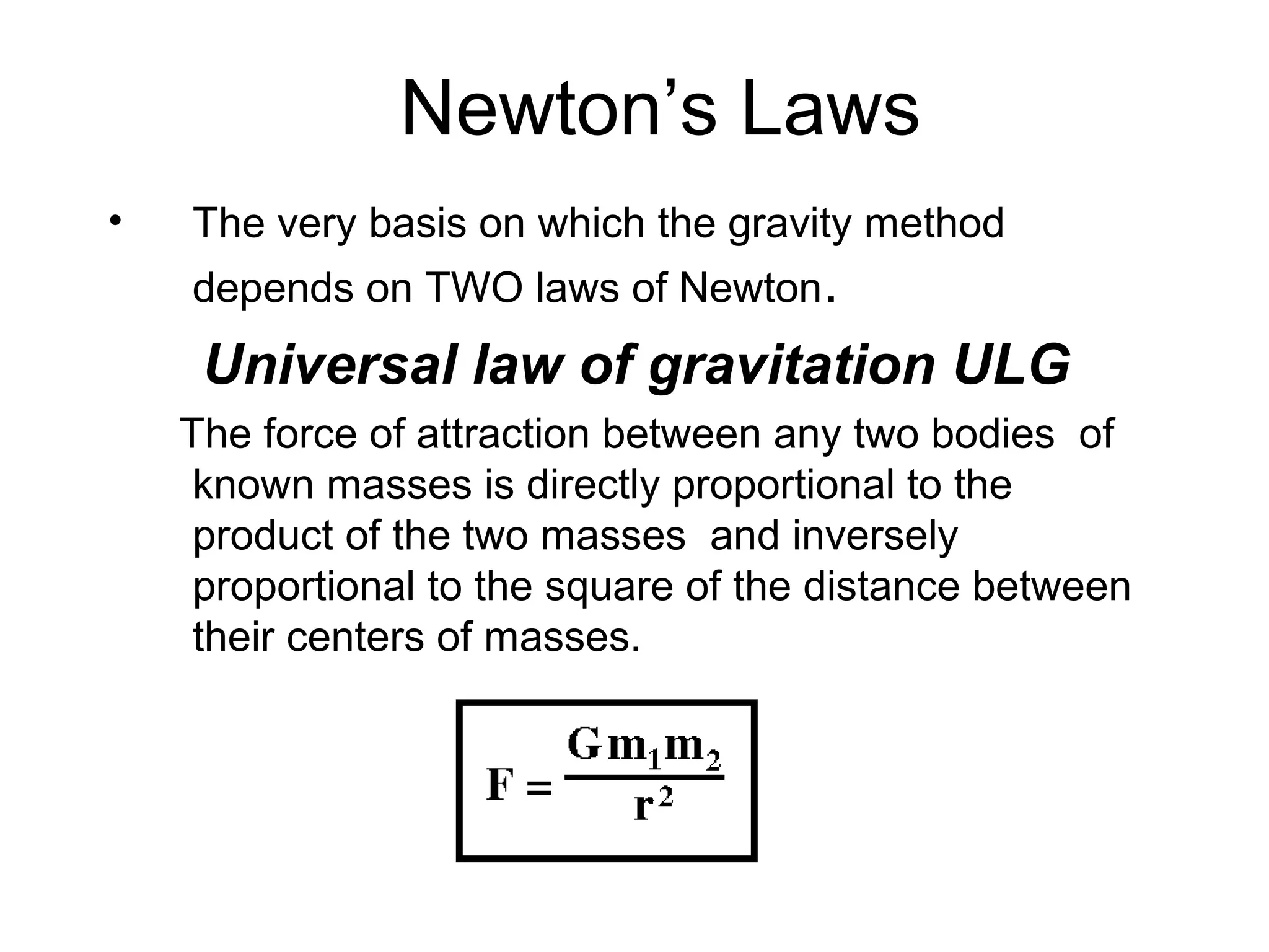 Newton’s Laws
•

The very basis on which the gravity method
depends on TWO laws of Newton.

Universal law of gravitation ULG
The force of attraction between any two bodies of
known masses is directly proportional to the
product of the two masses and inversely
proportional to the square of the distance between
their centers of masses.

 