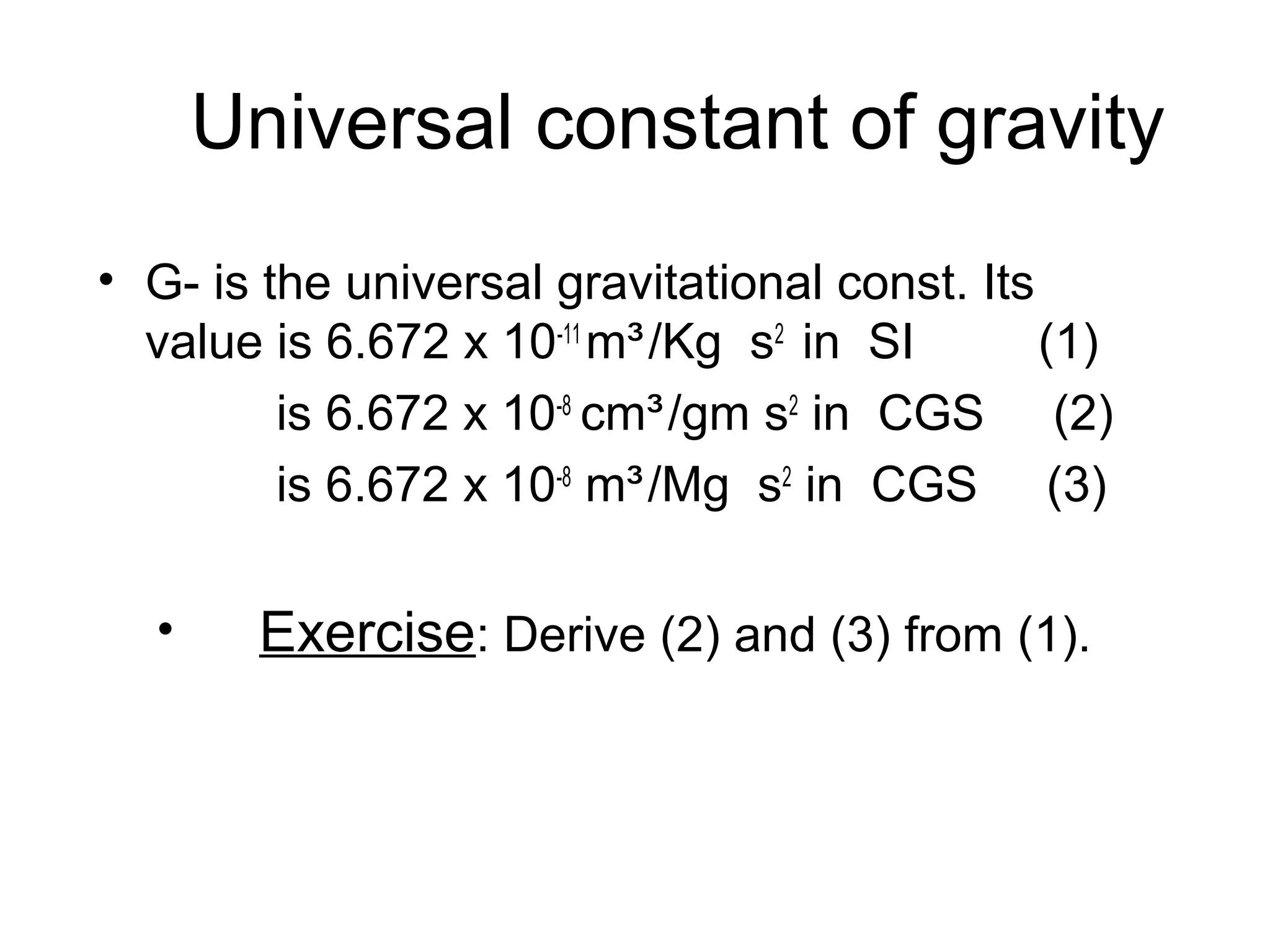 Universal constant of gravity
• G- is the universal gravitational const. Its
value is 6.672 x 10-11 m³ /Kg s2 in SI
(1)
is 6.672 x 10-8 cm³ /gm s2 in CGS (2)
is 6.672 x 10-8 m³ /Mg s2 in CGS (3)
•

Exercise: Derive (2) and (3) from (1).

 