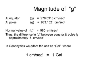 Magnitude of “g”
At equator
At poles

(g)
(g)

= 978.0318 cm/sec 2
= 983.152 cm/sec 2

Normal value of (g) = 980 cm/sec2
Thus, the difference in “g” between equator & poles is
approximately 5 cm/sec2
In Geophysics we adopt the unit as “Gal” where

1 cm/sec2 = 1 Gal

 