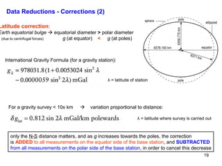 Data Reductions - Corrections (2)

Latitude correction:

Earth equatorial bulge  equatorial diameter > polar diameter
(due to centrifugal forces)
g (at equator) < g (at poles)

International Gravity Formula (for a gravity station):

λ = latitude of station

For a gravity survey < 10x km



variation proportional to distance:
λ = latitude where survey is carried out

only the N-S distance matters, and as g increases towards the poles, the correction
is ADDED to all measurements on the equator side of the base station, and SUBTRACTED
from all measurements on the polar side of the base station, in order to cancel this decrease
19

 