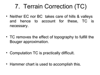 7. Terrain Correction (TC)
• Neither EC nor BC takes care of hills & valleys
and hence to account for these, TC is
necessary.
• TC removes the effect of topography to fulfill the
Bouger approximation.
• Computation TC is practically difficult.
• Hammer chart is used to accomplish this.

 