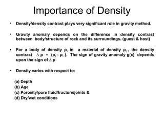 Importance of Density
•

Density/density contrast plays very significant role in gravity method.

•

Gravity anomaly depends on the difference in density contrast
between body/structure of rock and its surroundings. (guest & host)

•

For a body of density ρ1 in a material of density ρ2 , the density
contrast ∆ ρ = (ρ2 - ρ1 ). The sign of gravity anomaly g(x) depends
upon the sign of ∆ ρ

•

Density varies with respect to:
(a) Depth
(b) Age
(c) Porosity/pore fluid/fracture/joints &
(d) Dry/wet conditions

 