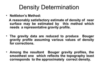 Density Determination
• Nettleton’s Method:
A reasonably satisfactory estimate of density of near
surface may be estimated by this method which
needs a representative gravity profile.
• The gravity data are reduced to produce Bouger
gravity profile assuming various values of density
for corrections.
• Among the resultant Bouger gravity profiles, the
smoothest one which reflects the topography least
corresponds to the approximately correct density.

 