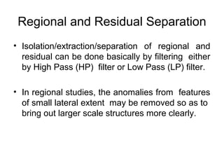 Regional and Residual Separation
• Isolation/extraction/separation of regional and
residual can be done basically by filtering either
by High Pass (HP) filter or Low Pass (LP) filter.
• In regional studies, the anomalies from features
of small lateral extent may be removed so as to
bring out larger scale structures more clearly.

 