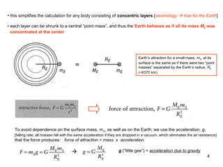 • this simplifies the calculation for any body consisting of concentric layers [seismology  true for the Earth]
• each layer can be shrunk to a central “point mass”, and thus the Earth behaves as if all its mass ME was
concentrated at the center

Earth’s attraction for a small mass, mS, at its
surface is the same as if there were two “point
masses” separated by the Earth’s radius, RE
(~6370 km)

To avoid dependence on the surface mass, m S, as well as on the Earth; we use the acceleration, g,
[falling rate; all masses fall with the same acceleration if they are dropped in a vacuum, which eliminates the air resistance]

that the force produces: force of attraction = mass x acceleration



g (“little gee”) = acceleration due to gravity
4

 