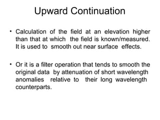 Upward Continuation
• Calculation of the field at an elevation higher
than that at which the field is known/measured.
It is used to smooth out near surface effects.
• Or it is a filter operation that tends to smooth the
original data by attenuation of short wavelength
anomalies relative to their long wavelength
counterparts.

 