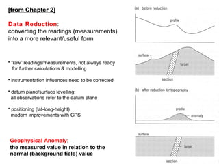 [from Chapter 2]
Data Reduction:
converting the readings (measurements)
into a more relevant/useful form

• “raw” readings/measurements, not always ready
for further calculations & modelling
• instrumentation influences need to be corrected
• datum plane/surface levelling:
all observations refer to the datum plane
• positioning (lat-long-height)
modern improvements with GPS

Geophysical Anomaly:
the measured value in relation to the
normal (background field) value

55

 