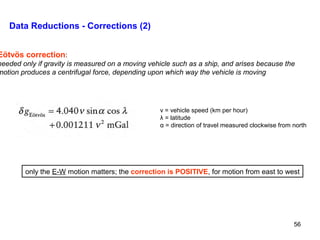 Data Reductions - Corrections (2)

Eötvös correction:

needed only if gravity is measured on a moving vehicle such as a ship, and arises because the
motion produces a centrifugal force, depending upon which way the vehicle is moving

v = vehicle speed (km per hour)
λ = latitude
α = direction of travel measured clockwise from north

only the E-W motion matters; the correction is POSITIVE, for motion from east to west

56

 