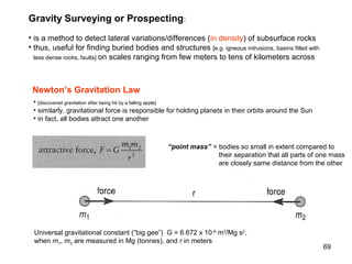 Gravity Surveying or Prospecting:
• is a method to detect lateral variations/differences (in density) of subsurface rocks
• thus, useful for finding buried bodies and structures [e.g. igneous intrusions, basins filled with
less dense rocks, faults] on scales ranging from few meters to tens of kilometers across

Newton’s Gravitation Law
• [discovered gravitation after being hit by a falling apple]
• similarly, gravitational force is responsible for holding planets in their orbits around the Sun
• in fact, all bodies attract one another

“point mass” = bodies so small in extent compared to
their separation that all parts of one mass
are closely same distance from the other

Universal gravitational constant (“big gee”) G = 6.672 x 10 -8 m3/Mg s2,
when m1, m2 are measured in Mg (tonnes), and r in meters

69

 