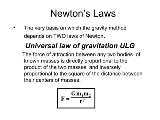 Newton’s Laws
•

The very basis on which the gravity method
depends on TWO laws of Newton.

Universal law of gravitation ULG
The force of attraction between any two bodies of
known masses is directly proportional to the
product of the two masses and inversely
proportional to the square of the distance between
their centers of masses.

 