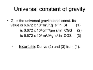 Universal constant of gravity
• G- is the universal gravitational const. Its
value is 6.672 x 10-11 m³ /Kg s2 in SI
(1)
is 6.672 x 10-8 cm³ /gm s2 in CGS (2)
is 6.672 x 10-8 m³ /Mg s2 in CGS (3)
•

Exercise: Derive (2) and (3) from (1).

 