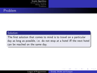 Greedy Algorithms
                      Divide and Conquer
                           Binary Search
                               Problems



Problem




  Solution:
  The rst solution that comes to mind is to travel on a particular
  day as long as possible, i.e. do not stop at a hotel i the next hotel
  can be reached on the same day.




                   League of Programmers   Greedy, Divide and Conquer
 