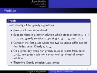 Greedy Algorithms
                     Divide and Conquer
                          Binary Search
                              Problems



Problem



  Proof:
  Proof strategy 1 for greedy algorithms:
      Greedy solution stays ahead
      Suppose there is a better solution which stops at hotels i  i   1   2

      . . . i and greedy solution stops at j  j . . . j and r  s .
           r                                    1      2       s


      Consider the rst place where the two solutions dier and let
      that index be p. Clearly i  jp     p


      On a given day when non greedy solution starts from hotel
      i j , non greedy solution cannot end up ahead of greedy
       q   q

      solution.
      Therefore Greedy solution stays ahead

                  League of Programmers   Greedy, Divide and Conquer
 