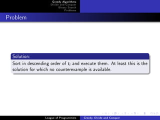 Greedy Algorithms
                     Divide and Conquer
                          Binary Search
                              Problems



Problem




  Solution:
  Sort in descending order of t and execute them. At least this is the
                                  i

  solution for which no counterexample is available.




                  League of Programmers   Greedy, Divide and Conquer
 