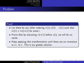 Greedy Algorithms
                     Divide and Conquer
                          Binary Search
                              Problems



Problem




  Proof:
      Let there be any other ordering σ (1),σ (2). . . σ (n) such that
      t σ(i)  tσ(i+1) for some i.
      Prove that by executing σ (i+1) before σ (i), we will do no
      worse.
      Keep applying this transformation until there are no inversions
      w.r.t. to t. This is our greedy solution.




                  League of Programmers   Greedy, Divide and Conquer
 