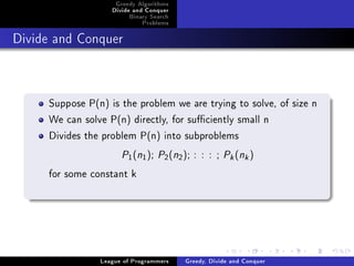 Greedy Algorithms
                   Divide and Conquer
                        Binary Search
                            Problems



Divide and Conquer




     Suppose P(n) is the problem we are trying to solve, of size n
     We can solve P(n) directly, for suciently small n
     Divides the problem P(n) into subproblems
                      P (n ); P (n ); : : : ; P (n )
                        1   1      2    2                 k    k



     for some constant k




                League of Programmers       Greedy, Divide and Conquer
 