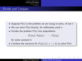 Greedy Algorithms
                   Divide and Conquer
                        Binary Search
                            Problems



Divide and Conquer




     Suppose P(n) is the problem we are trying to solve, of size n
     We can solve P(n) directly, for suciently small n
     Divides the problem P(n) into subproblems
                      P (n ); P (n ); : : : ; P (n )
                        1   1      2        2                 k    k



     for some constant k
     Combine the solutions for P (n ) (1 ≤ i ≤ k ) to solve P(n)
                                        i       i




                League of Programmers           Greedy, Divide and Conquer
 
